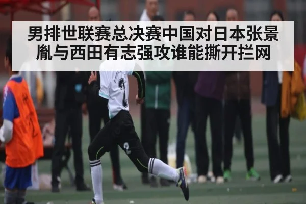 男排世联赛总决赛中国对日本张景胤与西田有志强攻谁能撕开拦网